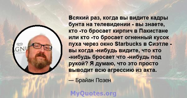 Всякий раз, когда вы видите кадры бунта на телевидении - вы знаете, кто -то бросает кирпич в Пакистане или кто -то бросает огненный кусок пуха через окно Starbucks в Сиэтле - вы когда -нибудь видите, что кто -нибудь