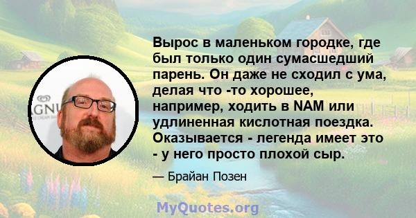 Вырос в маленьком городке, где был только один сумасшедший парень. Он даже не сходил с ума, делая что -то хорошее, например, ходить в NAM или удлиненная кислотная поездка. Оказывается - легенда имеет это - у него просто 