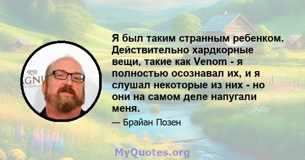 Я был таким странным ребенком. Действительно хардкорные вещи, такие как Venom - я полностью осознавал их, и я слушал некоторые из них - но они на самом деле напугали меня.