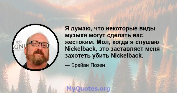 Я думаю, что некоторые виды музыки могут сделать вас жестоким. Мол, когда я слушаю Nickelback, это заставляет меня захотеть убить Nickelback.