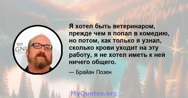 Я хотел быть ветеринаром, прежде чем я попал в комедию, но потом, как только я узнал, сколько крови уходит на эту работу, я не хотел иметь к ней ничего общего.