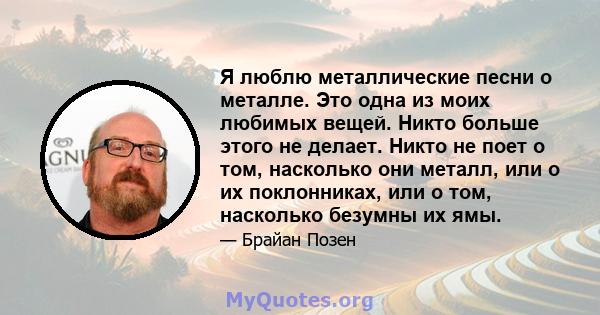 Я люблю металлические песни о металле. Это одна из моих любимых вещей. Никто больше этого не делает. Никто не поет о том, насколько они металл, или о их поклонниках, или о том, насколько безумны их ямы.