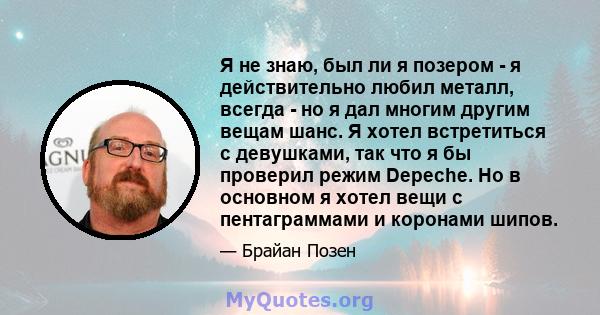 Я не знаю, был ли я позером - я действительно любил металл, всегда - но я дал многим другим вещам шанс. Я хотел встретиться с девушками, так что я бы проверил режим Depeche. Но в основном я хотел вещи с пентаграммами и