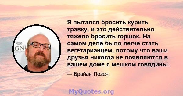 Я пытался бросить курить травку, и это действительно тяжело бросить горшок. На самом деле было легче стать вегетарианцем, потому что ваши друзья никогда не появляются в вашем доме с мешком говядины.