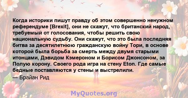 Когда историки пишут правду об этом совершенно ненужном референдуме [Brexit], они не скажут, что британский народ, требуемый от голосования, чтобы решить свою национальную судьбу. Они скажут, что это была последняя