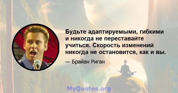 Будьте адаптируемыми, гибкими и никогда не переставайте учиться. Скорость изменений никогда не остановится, как и вы.