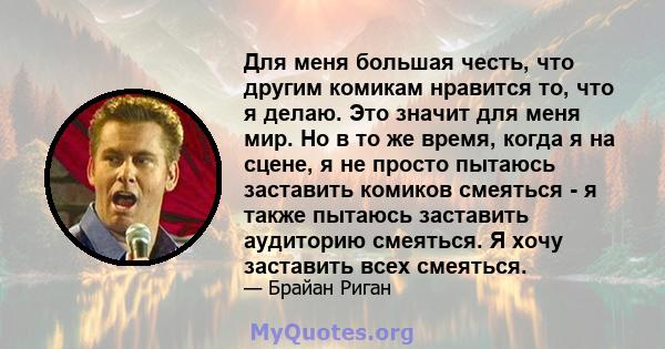 Для меня большая честь, что другим комикам нравится то, что я делаю. Это значит для меня мир. Но в то же время, когда я на сцене, я не просто пытаюсь заставить комиков смеяться - я также пытаюсь заставить аудиторию