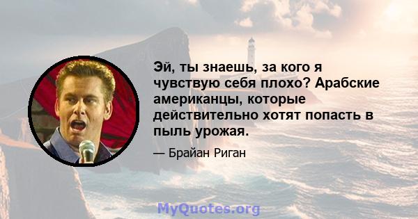 Эй, ты знаешь, за кого я чувствую себя плохо? Арабские американцы, которые действительно хотят попасть в пыль урожая.