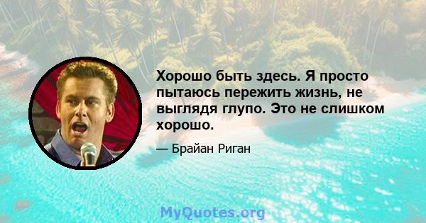 Хорошо быть здесь. Я просто пытаюсь пережить жизнь, не выглядя глупо. Это не слишком хорошо.