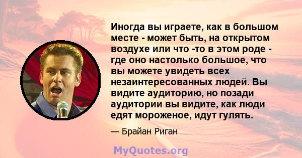 Иногда вы играете, как в большом месте - может быть, на открытом воздухе или что -то в этом роде - где оно настолько большое, что вы можете увидеть всех незаинтересованных людей. Вы видите аудиторию, но позади аудитории 