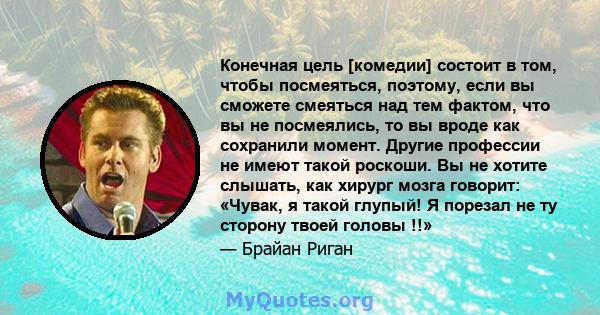 Конечная цель [комедии] состоит в том, чтобы посмеяться, поэтому, если вы сможете смеяться над тем фактом, что вы не посмеялись, то вы вроде как сохранили момент. Другие профессии не имеют такой роскоши. Вы не хотите