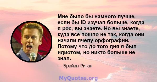 Мне было бы намного лучше, если бы ID изучал больше, когда я рос, вы знаете. Но вы знаете, куда все пошло не так, когда они начали пчелу орфографии. Потому что до того дня я был идиотом, но никто больше не знал.