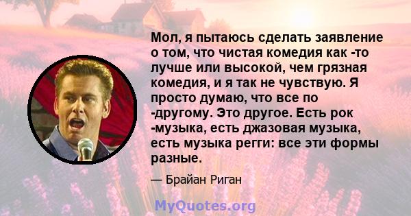 Мол, я пытаюсь сделать заявление о том, что чистая комедия как -то лучше или высокой, чем грязная комедия, и я так не чувствую. Я просто думаю, что все по -другому. Это другое. Есть рок -музыка, есть джазовая музыка,