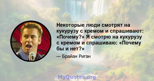 Некоторые люди смотрят на кукурузу с кремом и спрашивают: «Почему?» Я смотрю на кукурузу с кремом и спрашиваю: «Почему бы и нет?»