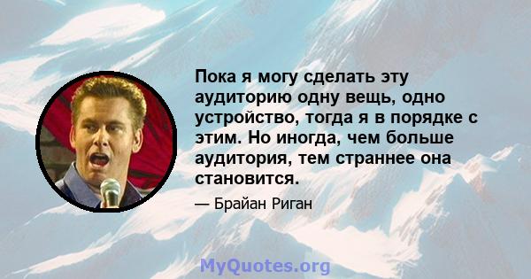 Пока я могу сделать эту аудиторию одну вещь, одно устройство, тогда я в порядке с этим. Но иногда, чем больше аудитория, тем страннее она становится.