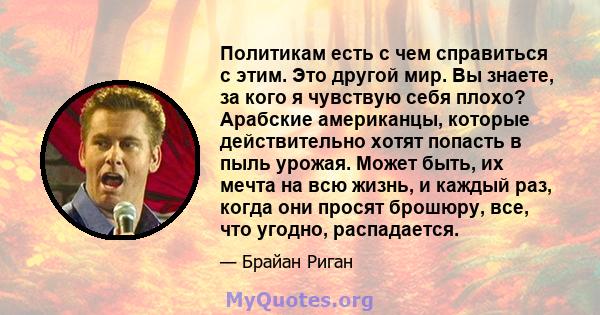 Политикам есть с чем справиться с этим. Это другой мир. Вы знаете, за кого я чувствую себя плохо? Арабские американцы, которые действительно хотят попасть в пыль урожая. Может быть, их мечта на всю жизнь, и каждый раз,