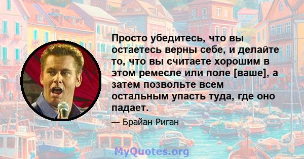 Просто убедитесь, что вы остаетесь верны себе, и делайте то, что вы считаете хорошим в этом ремесле или поле [ваше], а затем позвольте всем остальным упасть туда, где оно падает.