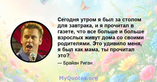 Сегодня утром я был за столом для завтрака, и я прочитал в газете, что все больше и больше взрослых живут дома со своими родителями. Это удивило меня, я был как мама, ты прочитал это?