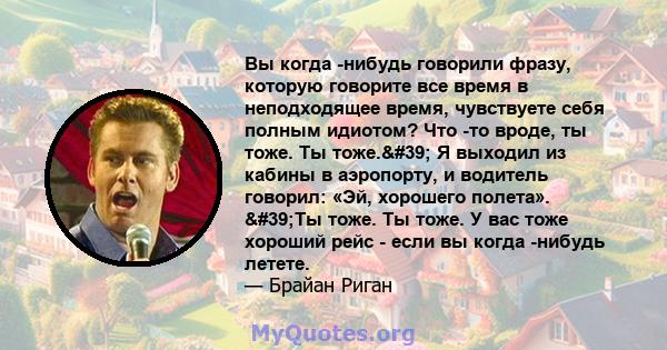 Вы когда -нибудь говорили фразу, которую говорите все время в неподходящее время, чувствуете себя полным идиотом? Что -то вроде, ты тоже. Ты тоже.' Я выходил из кабины в аэропорту, и водитель говорил: «Эй, хорошего