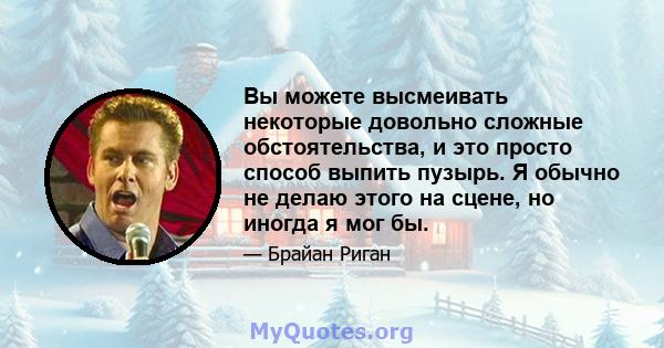 Вы можете высмеивать некоторые довольно сложные обстоятельства, и это просто способ выпить пузырь. Я обычно не делаю этого на сцене, но иногда я мог бы.