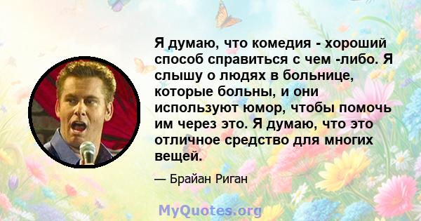 Я думаю, что комедия - хороший способ справиться с чем -либо. Я слышу о людях в больнице, которые больны, и они используют юмор, чтобы помочь им через это. Я думаю, что это отличное средство для многих вещей.