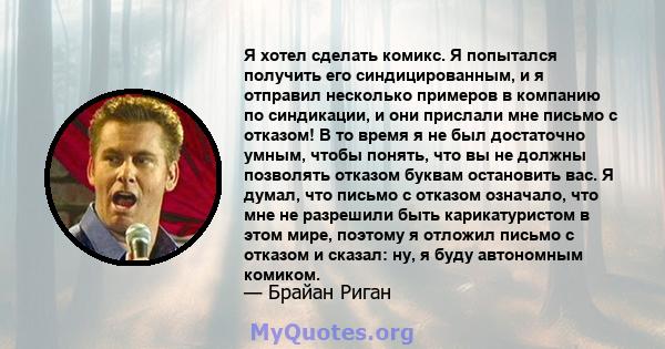 Я хотел сделать комикс. Я попытался получить его синдицированным, и я отправил несколько примеров в компанию по синдикации, и они прислали мне письмо с отказом! В то время я не был достаточно умным, чтобы понять, что вы 