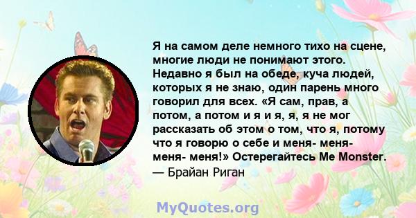 Я на самом деле немного тихо на сцене, многие люди не понимают этого. Недавно я был на обеде, куча людей, которых я не знаю, один парень много говорил для всех. «Я сам, прав, а потом, а потом и я и я, я, я не мог