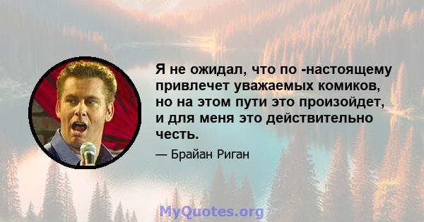 Я не ожидал, что по -настоящему привлечет уважаемых комиков, но на этом пути это произойдет, и для меня это действительно честь.