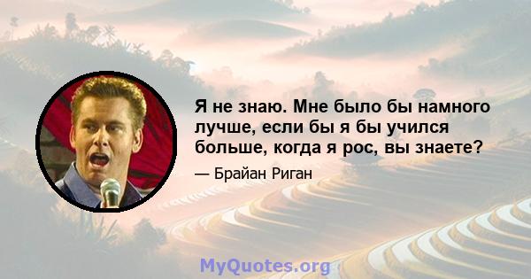 Я не знаю. Мне было бы намного лучше, если бы я бы учился больше, когда я рос, вы знаете?