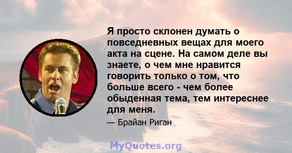 Я просто склонен думать о повседневных вещах для моего акта на сцене. На самом деле вы знаете, о чем мне нравится говорить только о том, что больше всего - чем более обыденная тема, тем интереснее для меня.