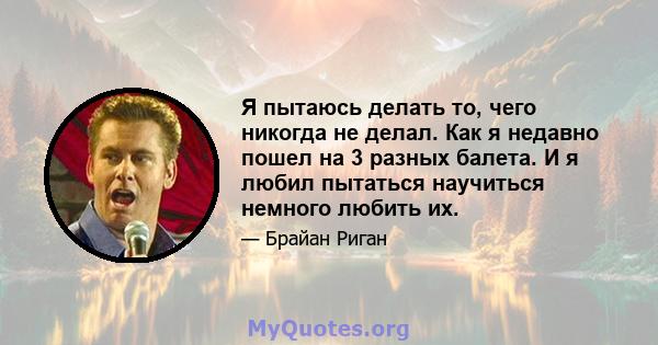 Я пытаюсь делать то, чего никогда не делал. Как я недавно пошел на 3 разных балета. И я любил пытаться научиться немного любить их.