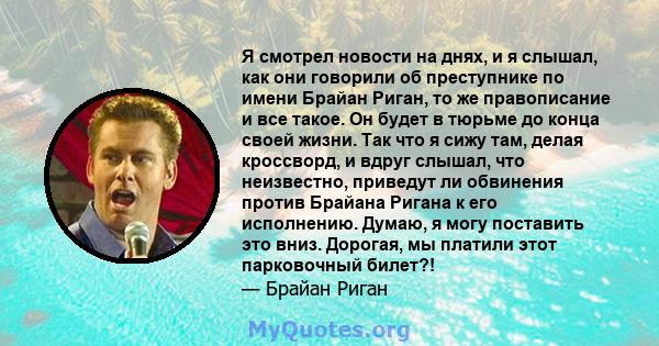 Я смотрел новости на днях, и я слышал, как они говорили об преступнике по имени Брайан Риган, то же правописание и все такое. Он будет в тюрьме до конца своей жизни. Так что я сижу там, делая кроссворд, и вдруг слышал,