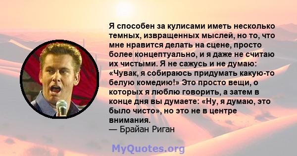 Я способен за кулисами иметь несколько темных, извращенных мыслей, но то, что мне нравится делать на сцене, просто более концептуально, и я даже не считаю их чистыми. Я не сажусь и не думаю: «Чувак, я собираюсь