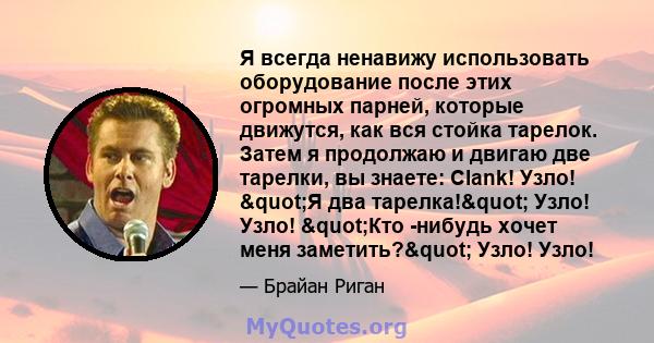 Я всегда ненавижу использовать оборудование после этих огромных парней, которые движутся, как вся стойка тарелок. Затем я продолжаю и двигаю две тарелки, вы знаете: Clank! Узло! "Я два тарелка!" Узло! Узло!