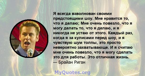 Я всегда взволнован своими предстоящими шоу. Мне нравится то, что я делаю; Мне очень повезло, что я могу делать то, что я делаю, и я никогда не устаю от этого. Каждый раз, когда я за кулисами перед шоу, и я чувствую шум 