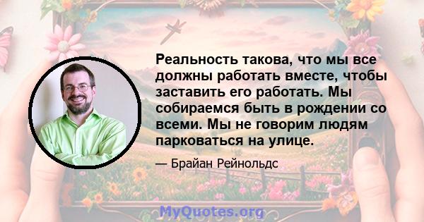 Реальность такова, что мы все должны работать вместе, чтобы заставить его работать. Мы собираемся быть в рождении со всеми. Мы не говорим людям парковаться на улице.