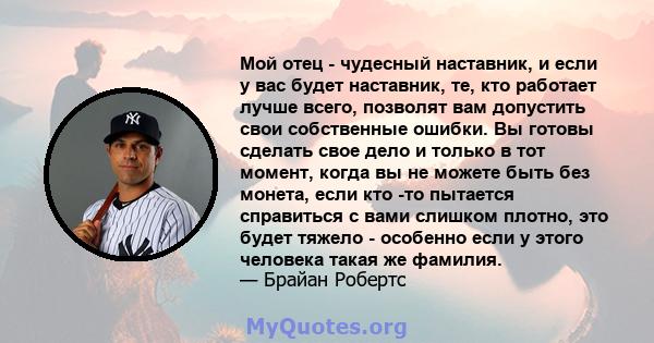 Мой отец - чудесный наставник, и если у вас будет наставник, те, кто работает лучше всего, позволят вам допустить свои собственные ошибки. Вы готовы сделать свое дело и только в тот момент, когда вы не можете быть без