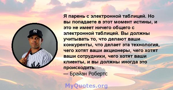 Я парень с электронной таблицей. Но вы попадаете в этот момент истины, и это не имеет ничего общего с электронной таблицей. Вы должны учитывать то, что делают ваши конкуренты, что делает эта технология, чего хотят ваши