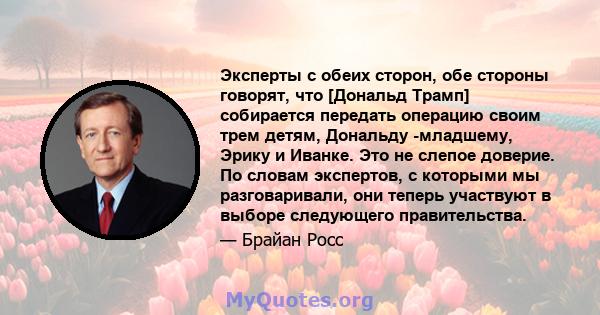 Эксперты с обеих сторон, обе стороны говорят, что [Дональд Трамп] собирается передать операцию своим трем детям, Дональду -младшему, Эрику и Иванке. Это не слепое доверие. По словам экспертов, с которыми мы