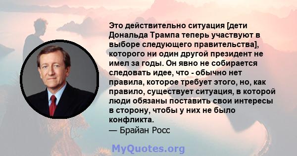 Это действительно ситуация [дети Дональда Трампа теперь участвуют в выборе следующего правительства], которого ни один другой президент не имел за годы. Он явно не собирается следовать идее, что - обычно нет правила,