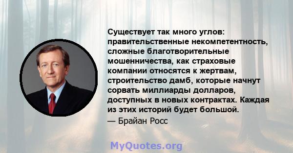 Существует так много углов: правительственные некомпетентность, сложные благотворительные мошенничества, как страховые компании относятся к жертвам, строительство дамб, которые начнут сорвать миллиарды долларов,