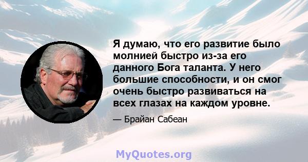 Я думаю, что его развитие было молнией быстро из-за его данного Бога таланта. У него большие способности, и он смог очень быстро развиваться на всех глазах на каждом уровне.