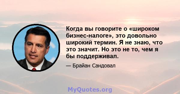 Когда вы говорите о «широком бизнес-налоге», это довольно широкий термин. Я не знаю, что это значит. Но это не то, чем я бы поддерживал.