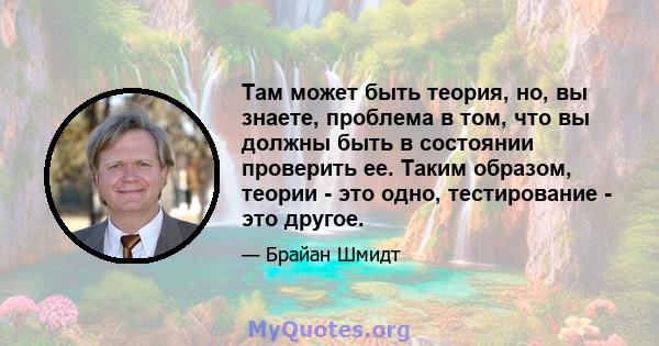 Там может быть теория, но, вы знаете, проблема в том, что вы должны быть в состоянии проверить ее. Таким образом, теории - это одно, тестирование - это другое.