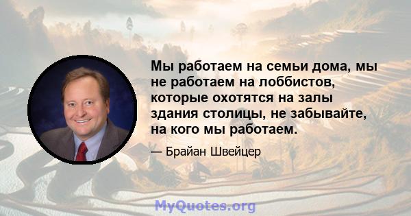 Мы работаем на семьи дома, мы не работаем на лоббистов, которые охотятся на залы здания столицы, не забывайте, на кого мы работаем.