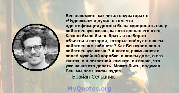 Бен вспомнил, как читал о кураторах в «Чудессках» и думал о том, что идентификация должна была курировать вашу собственную жизнь, как это сделал его отец. Каково было бы выбрать и выбирать объекты и истории, которые