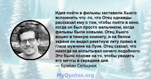 Идея пойти в фильмы заставили Хьюго вспомнить что -то, что Отец однажды рассказал ему о том, чтобы пойти в кино, когда он был просто мальчиком, когда фильмы были новыми. Отец Хьюго вошел в темную комнату, и на белом