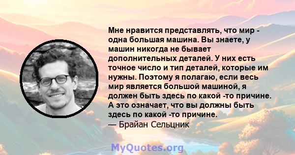 Мне нравится представлять, что мир - одна большая машина. Вы знаете, у машин никогда не бывает дополнительных деталей. У них есть точное число и тип деталей, которые им нужны. Поэтому я полагаю, если весь мир является