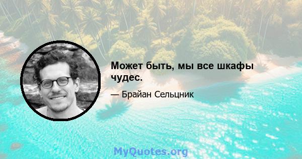 Может быть, мы все шкафы чудес.