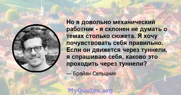 Но я довольно механический работник - я склонен не думать о темах столько сюжета. Я хочу почувствовать себя правильно. Если он движется через туннели, я спрашиваю себя, каково это проходить через туннели?